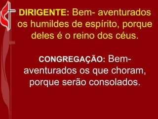 DIRIGENTE:   Bem- aventurados os humildes de espírito, porque deles é o reino dos céus. CONGREGAÇÃO:   Bem- aventurados os que choram, porque serão consolados. 