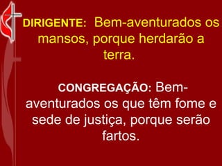 DIRIGENTE:   Bem-aventurados os mansos, porque herdarão a terra.    CONGREGAÇÃO:  Bem-aventurados os que têm fome e sede de justiça, porque serão fartos. 