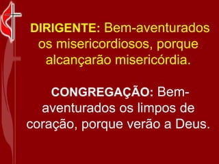   DIRIGENTE:   Bem-aventurados os misericordiosos, porque alcançarão misericórdia.   CONGREGAÇÃO:   Bem-aventurados os limpos de coração, porque verão a Deus. 