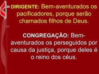 DIRIGENTE:   Bem-aventurados os pacificadores, porque serão chamados filhos de Deus. CONGREGAÇÃO:   Bem-aventurados os perseguidos por causa da justiça, porque deles é o reino dos céus. 