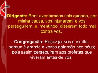 Dirigente:  Bem-aventurados sois quando, por minha causa, vos injuriarem, e vos perseguirem, e, mentindo, disserem todo mal contra vós.  Congregação:  Regozijai-vos e exultai, porque é grande o vosso galardão nos céus; pois assim perseguiram aos profetas que viveram antes de vós.  