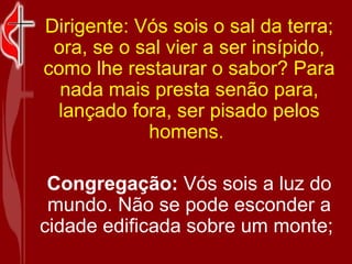 Dirigente: Vós sois o sal da terra; ora, se o sal vier a ser insípido, como lhe restaurar o sabor? Para nada mais presta senão para, lançado fora, ser pisado pelos homens.  Congregação:  Vós sois a luz do mundo. Não se pode esconder a cidade edificada sobre um monte;  