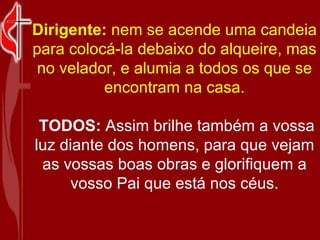 Dirigente:  nem se acende uma candeia para colocá-la debaixo do alqueire, mas no velador, e alumia a todos os que se encontram na casa. TODOS:  Assim brilhe também a vossa luz diante dos homens, para que vejam as vossas boas obras e glorifiquem a vosso Pai que está nos céus. 