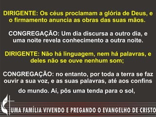 DIRIGENTE: Os céus proclamam a glória de Deus, e o firmamento anuncia as obras das suas mãos.   CONGREGAÇÃO: Um dia discursa a outro dia, e uma noite revela conhecimento a outra noite.   DIRIGENTE: Não há linguagem, nem há palavras, e deles não se ouve nenhum som;  CONGREGAÇÃO: no entanto, por toda a terra se faz ouvir a sua voz, e as suas palavras, até aos confins do mundo. Aí, pôs uma tenda para o sol,   