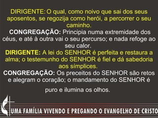 DIRIGENTE:   O qual, como noivo que sai dos seus aposentos, se regozija como herói, a percorrer o seu caminho.   CONGREGAÇÃO:  Principia numa extremidade dos céus, e até à outra vai o seu percurso; e nada refoge ao seu calor.  DIRIGENTE:  A lei do SENHOR é perfeita e restaura a alma; o testemunho do SENHOR é fiel e dá sabedoria aos símplices.   CONGREGAÇÃO:  Os preceitos do SENHOR são retos e alegram o coração; o mandamento do SENHOR é puro e ilumina os olhos.   