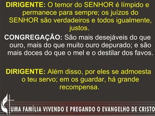 DIRIGENTE:  O temor do SENHOR é límpido e permanece para sempre; os juízos do SENHOR são verdadeiros e todos igualmente, justos.  CONGREGAÇÃO:  São mais desejáveis do que ouro, mais do que muito ouro depurado; e são mais doces do que o mel e o destilar dos favos. DIRIGENTE:  Além disso, por eles se admoesta o teu servo; em os guardar, há grande recompensa.  