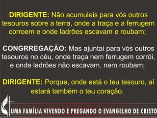 DIRIGENTE: Não acumuleis para vós outros
tesouros sobre a terra, onde a traça e a ferrugem
  corroem e onde ladrões escavam e roubam;

CONGRREGAÇÃO: Mas ajuntai para vós outros
tesouros no céu, onde traça nem ferrugem corrói,
   e onde ladrões não escavam, nem roubam;

DIRIGENTE: Porque, onde está o teu tesouro, aí
       estará também o teu coração.
 