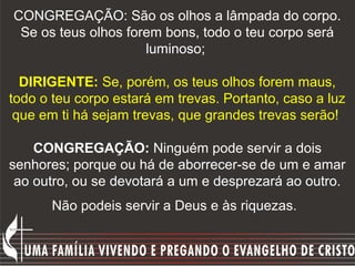 CONGREGAÇÃO: São os olhos a lâmpada do corpo.
 Se os teus olhos forem bons, todo o teu corpo será
                     luminoso;

  DIRIGENTE: Se, porém, os teus olhos forem maus,
todo o teu corpo estará em trevas. Portanto, caso a luz
 que em ti há sejam trevas, que grandes trevas serão!

    CONGREGAÇÃO: Ninguém pode servir a dois
senhores; porque ou há de aborrecer-se de um e amar
 ao outro, ou se devotará a um e desprezará ao outro.
      Não podeis servir a Deus e às riquezas.
 