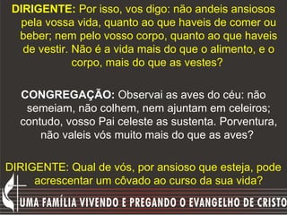 DIRIGENTE: Por isso, vos digo: não andeis ansiosos
  pela vossa vida, quanto ao que haveis de comer ou
  beber; nem pelo vosso corpo, quanto ao que haveis
   de vestir. Não é a vida mais do que o alimento, e o
              corpo, mais do que as vestes?

  CONGREGAÇÃO: Observai as aves do céu: não
   semeiam, não colhem, nem ajuntam em celeiros;
  contudo, vosso Pai celeste as sustenta. Porventura,
      não valeis vós muito mais do que as aves?

DIRIGENTE: Qual de vós, por ansioso que esteja, pode
     acrescentar um côvado ao curso da sua vida?
 