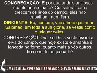 CONGREGAÇÃO: E por que andais ansiosos
     quanto ao vestuário? Considerai como
      crescem os lírios do campo: eles não
             trabalham, nem fiam.
DIRIGENTE: Eu, contudo, vos afirmo que nem
 Salomão, em toda a sua glória, se vestiu como
                qualquer deles.
CONGREGAÇÃO: Ora, se Deus veste assim a
  erva do campo, que hoje existe e amanhã é
  lançada no forno, quanto mais a vós outros,
            homens de pequena fé?
 