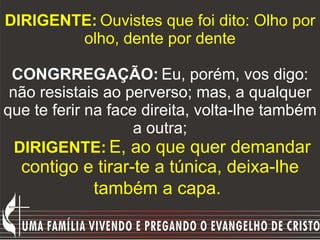 DIRIGENTE:   Ouvistes que foi dito: Olho por olho, dente por dente   CONGRREGAÇÃO:   Eu, porém, vos digo: não resistais ao...