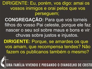 DIRIGENTE: Eu, porém, vos digo: amai os vossos inimigos e orai pelos que vos perseguem;  CONGREGAÇÃO:  Para que vos torneis filhos do vosso Pai celeste, porque ele faz nascer o seu sol sobre maus e bons e vir chuvas sobre justos e injustos.   DIRIGENTE:  Porque, se amardes os que vos amam, que recompensa tendes? Não fazem os publicanos também o mesmo? 