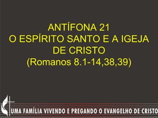 ANTÍFONA 21
O ESPÍRITO SANTO E A IGEJA
        DE CRISTO
   (Romanos 8.1-14,38,39)
 