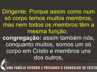 Dirigente: Porque assim como num só corpo temos muitos membros, mas nem todos os membros têm a mesma função,   congregação:  assim também nós, conquanto muitos, somos um só corpo em Cristo e membros uns dos outros, 