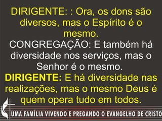 DIRIGENTE: : Ora, os dons são diversos, mas o Espírito é o mesmo. CONGREGAÇÃO: E também há diversidade nos serviços, mas o Senhor é o mesmo.  DIRIGENTE:  E há diversidade nas realizações, mas o mesmo Deus é quem opera tudo em todos. 