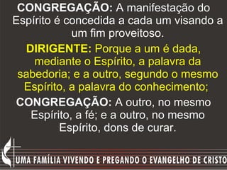 CONGREGAÇÃO:  A manifestação do Espírito é concedida a cada um visando a um fim proveitoso. DIRIGENTE:  Porque a um é dada, mediante o Espírito, a palavra da sabedoria; e a outro, segundo o mesmo Espírito, a palavra do conhecimento;   CONGREGAÇÃO:  A outro, no mesmo Espírito, a fé; e a outro, no mesmo Espírito, dons de curar. 