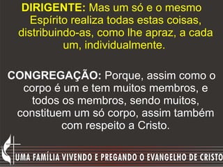 DIRIGENTE:  Mas um só e o mesmo Espírito realiza todas estas coisas, distribuindo-as, como lhe apraz, a cada um, individualmente.   CONGREGAÇÃO:  Porque, assim como o corpo é um e tem muitos membros, e todos os membros, sendo muitos, constituem um só corpo, assim também com respeito a Cristo. 