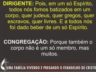DIRIGENTE:  Pois, em um só Espírito, todos nós fomos batizados em um corpo, quer judeus, quer gregos, quer escravos, quer livres. E a todos nós foi dado beber de um só Espírito.   CONGREGAÇÃO:  Porque também o corpo não é um só membro, mas muitos. 