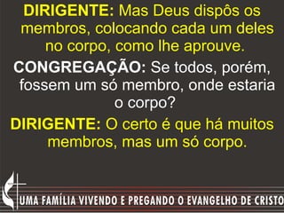 DIRIGENTE:  Mas Deus dispôs os membros, colocando cada um deles no corpo, como lhe aprouve.   CONGREGAÇÃO:  Se todos, porém, fossem um só membro, onde estaria o corpo?   DIRIGENTE:  O certo é que há muitos membros, mas um só corpo. 
