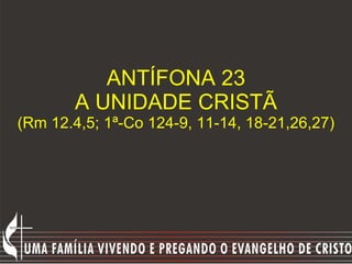 ANTÍFONA 23 A UNIDADE CRISTÃ (Rm 12.4,5; 1ª-Co 124-9, 11-14, 18-21,26,27) 