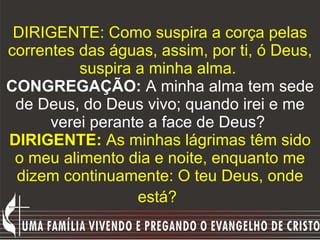 DIRIGENTE: Como suspira a corça pelas correntes das águas, assim, por ti, ó Deus, suspira a minha alma.  CONGREGAÇÃO:  A minha alma tem sede de Deus, do Deus vivo; quando irei e me verei perante a face de Deus?   DIRIGENTE:  As minhas lágrimas têm sido o meu alimento dia e noite, enquanto me dizem continuamente: O teu Deus, onde está?   