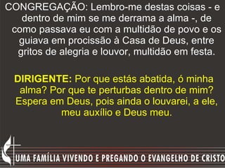 CONGREGAÇÃO: Lembro-me destas coisas - e dentro de mim se me derrama a alma -, de como passava eu com a multidão de povo e os guiava em procissão à Casa de Deus, entre gritos de alegria e louvor, multidão em festa. DIRIGENTE:  Por que estás abatida, ó minha alma? Por que te perturbas dentro de mim? Espera em Deus, pois ainda o louvarei, a ele, meu auxílio e Deus meu. 