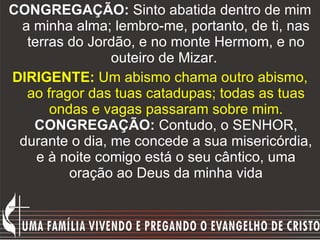 CONGREGAÇÃO:  Sinto abatida dentro de mim a minha alma; lembro-me, portanto, de ti, nas terras do Jordão, e no monte Hermom, e no outeiro de Mizar.   DIRIGENTE:  Um abismo chama outro abismo, ao fragor das tuas catadupas; todas as tuas ondas e vagas passaram sobre mim.   CONGREGAÇÃO:  Contudo, o SENHOR, durante o dia, me concede a sua misericórdia, e à noite comigo está o seu cântico, uma oração ao Deus da minha vida 