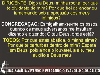DIRIGENTE: Digo a Deus, minha rocha: por que te olvidaste de mim? Por que hei de andar eu lamentando sob a opressão dos meus inimigos?  CONGREGAÇÃO:  Esmigalham-se-me os ossos, quando os meus adversários me insultam, dizendo e dizendo: O teu Deus, onde está?  TODOS:  Por que estás abatida, ó minha alma? Por que te perturbas dentro de mim? Espera em Deus, pois ainda o louvarei, a ele, meu auxílio e Deus meu 