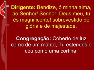 Dirigente:  Bendize, ó minha alma, ao Senhor! Senhor, Deus meu, tu és magnificente! sobrevestido de glória e de majestade, Congregação:  Coberto de luz como de um manto, Tu estendes o céu como uma cortina. 