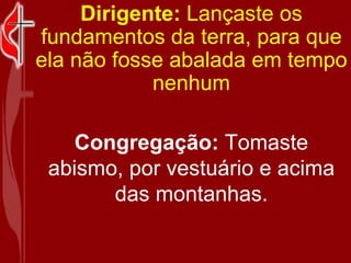 Dirigente:  Lançaste os fundamentos da terra, para que ela não fosse abalada em tempo nenhum Congregação:  Tomaste abismo, por vestuário e acima das montanhas. 