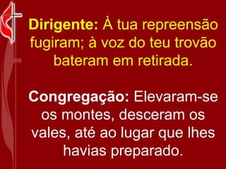 Dirigente:  À tua repreensão fugiram; à voz do teu trovão bateram em retirada. Congregação:  Elevaram-se os montes, desceram os vales, até ao lugar que lhes havias preparado. 