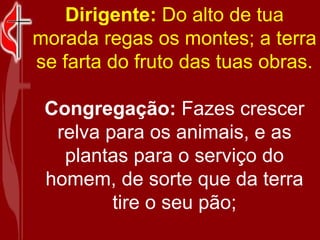 Dirigente:  Do alto de tua morada regas os montes; a terra se farta do fruto das tuas obras. Congregação:  Fazes crescer relva para os animais, e as plantas para o serviço do homem, de sorte que da terra tire o seu pão; 