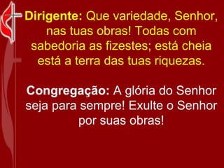 Dirigente:  Que variedade, Senhor, nas tuas obras! Todas com sabedoria as fizestes; está cheia está a terra das tuas riquezas. Congregação:  A glória do Senhor seja para sempre! Exulte o Senhor por suas obras! 