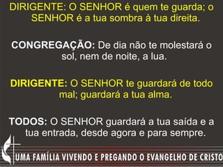 DIRIGENTE: O SENHOR é quem te guarda; o SENHOR é a tua sombra à tua direita. CONGREGAÇÃO:  De dia não te molestará o sol, nem de noite, a lua.   DIRIGENTE:  O SENHOR te guardará de todo mal; guardará a tua alma. TODOS:  O SENHOR guardará a tua saída e a tua entrada, desde agora e para sempre. 