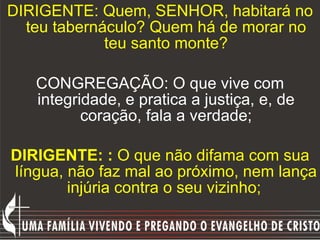 DIRIGENTE: Quem, SENHOR, habitará no teu tabernáculo? Quem há de morar no teu santo monte? CONGREGAÇÃO: O que vive com integridade, e pratica a justiça, e, de coração, fala a verdade; DIRIGENTE: :  O que não difama com sua língua, não faz mal ao próximo, nem lança injúria contra o seu vizinho;   