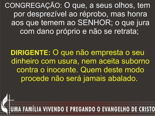 CONGREGAÇÃO:  O que, a seus olhos, tem por desprezível ao réprobo, mas honra aos que temem ao SENHOR; o que jura com dano próprio e não se retrata;  DIRIGENTE:   O que não empresta o seu dinheiro com usura, nem aceita suborno contra o inocente. Quem deste modo procede não será jamais abalado.  