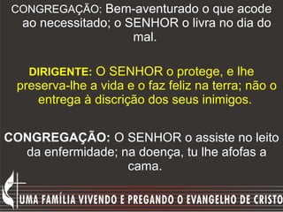 CONGREGAÇÃO:  Bem-aventurado o que acode ao necessitado; o SENHOR o livra no dia do mal.  DIRIGENTE:   O SENHOR o protege, e lhe preserva-lhe a vida e o faz feliz na terra; não o entrega à discrição dos seus inimigos.  CONGREGAÇÃO:   O SENHOR o assiste no leito da enfermidade; na doença, tu lhe afofas a cama.   