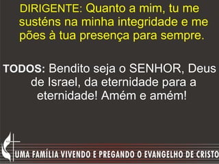 DIRIGENTE:  Quanto a mim, tu me susténs na minha integridade e me pões à tua presença para sempre.  TODOS:   Bendito seja o SENHOR, Deus de Israel, da eternidade para a eternidade! Amém e amém!  