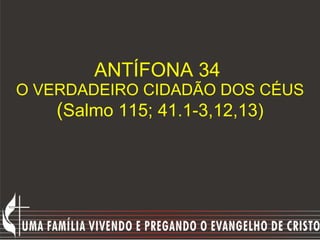 ANTÍFONA 34  O VERDADEIRO CIDADÃO DOS CÉUS ( Salmo 115; 41.1-3,12,13) 