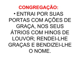 CONGREGAÇÃO: ENTRAI POR SUAS PORTAS COM AÇÕES DE GRAÇA, NOS SEUS ÁTRIOS COM HINOS DE LOUVOR; RENDEI-LHE GRAÇAS E BENDIZEI-LHE O NOME. 