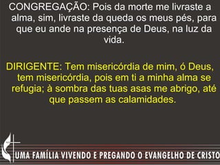 CONGREGAÇÃO: Pois da morte me livraste a alma, sim, livraste da queda os meus pés, para que eu ande na presença de Deus, na luz da vida. DIRIGENTE: Tem misericórdia de mim, ó Deus, tem misericórdia, pois em ti a minha alma se refugia; à sombra das tuas asas me abrigo, até que passem as calamidades.  