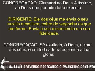 CONGREGAÇÃO: Clamarei ao Deus Altíssimo, ao Deus que por mim tudo executa.    DIRIGENTE: Ele dos céus me envia o seu auxílio e me livra; cobre de vergonha os que me ferem. Envia a sua misericórdia e a sua fidelidade. CONGREGAÇÃO: Sê exaltado, ó Deus, acima dos céus; e em toda a terra esplenda a tua glória.  