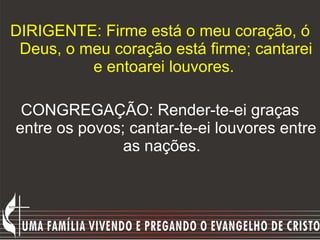 DIRIGENTE: Firme está o meu coração, ó Deus, o meu coração está firme; cantarei e entoarei louvores.   CONGREGAÇÃO: Render-te-ei graças entre os povos; cantar-te-ei louvores entre as nações.     