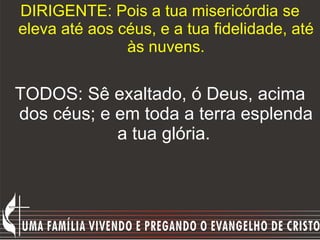 DIRIGENTE: Pois a tua misericórdia se eleva até aos céus, e a tua fidelidade, até às nuvens. TODOS: Sê exaltado, ó Deus, acima dos céus; e em toda a terra esplenda a tua glória.   