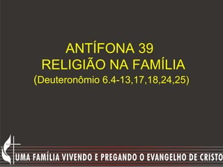 ANTÍFONA 39
 RELIGIÃO NA FAMÍLIA
(Deuteronômio 6.4-13,17,18,24,25)
 