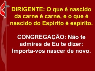 DIRIGENTE: O que é nascido
 da carne é carne, e o que é
nascido do Espírito é espírito.

  CONGREGAÇÃO: Não te
   admires de Eu te dizer:
Importa-vos nascer de novo.
 