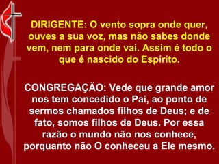 DIRIGENTE: O vento sopra onde quer,
ouves a sua voz, mas não sabes donde
vem, nem para onde vai. Assim é todo o
      que é nascido do Espírito.

CONGREGAÇÃO: Vede que grande amor
 nos tem concedido o Pai, ao ponto de
 sermos chamados filhos de Deus; e de
  fato, somos filhos de Deus. Por essa
    razão o mundo não nos conhece,
porquanto não O conheceu a Ele mesmo.
 