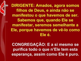DIRIGENTE: Amados, agora somos
   filhos de Deus, e ainda não se
manifestou o que havemos de ser.
    Sabemos que, quando Ele se
 manifestar, seremos semelhante a
Ele, porque havemos de vê-lo como
               Ele é.

CONGREGAÇÃO: E a si mesmo se
 purifica todo o que n’Ele tem esta
esperança, assim como Ele é puro.
 