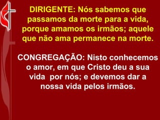DIRIGENTE: Nós sabemos que
  passamos da morte para a vida,
 porque amamos os irmãos; aquele
 que não ama permanece na morte.

CONGREGAÇÃO: Nisto conhecemos
 o amor, em que Cristo deu a sua
  vida por nós; e devemos dar a
     nossa vida pelos irmãos.
 