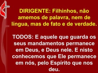 DIRIGENTE: Filhinhos, não
   amemos de palavra, nem de
língua, mas de fato e de verdade.

TODOS: E aquele que guarda os
 seus mandamentos permanece
  em Deus, e Deus nele. E nisto
conhecemos que Ele permanece
  em nós, pelo Espírito que nos
              deu.
 